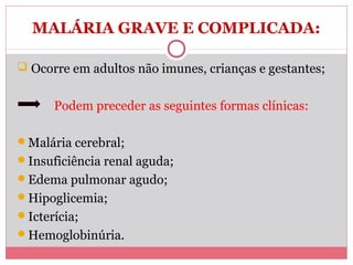 MALÁRIA GRAVE E COMPLICADA:
 Ocorre em adultos não imunes, crianças e gestantes;

Podem preceder as seguintes formas clínicas:
Malária cerebral;
Insuficiência renal aguda;
Edema pulmonar agudo;
Hipoglicemia;
Icterícia;
Hemoglobinúria.

 