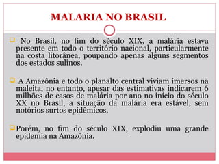 MALARIA NO BRASIL
 No Brasil, no fim do século XIX, a malária estava

presente em todo o território nacional, particularmente
na costa litorânea, poupando apenas alguns segmentos
dos estados sulinos.

 A Amazônia e todo o planalto central viviam imersos na

maleita, no entanto, apesar das estimativas indicarem 6
milhões de casos de malária por ano no início do século
XX no Brasil, a situação da malária era estável, sem
notórios surtos epidêmicos.

 Porém, no fim do século XIX, explodiu uma grande

epidemia na Amazônia.

 