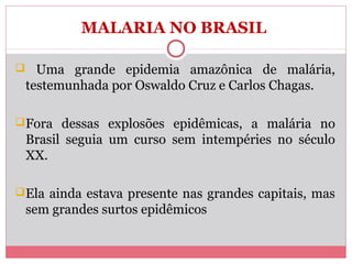 MALARIA NO BRASIL
 Uma grande epidemia amazônica de malária,

testemunhada por Oswaldo Cruz e Carlos Chagas.
 Fora dessas explosões epidêmicas, a malária no

Brasil seguia um curso sem intempéries no século
XX.
 Ela ainda estava presente nas grandes capitais, mas

sem grandes surtos epidêmicos

 
