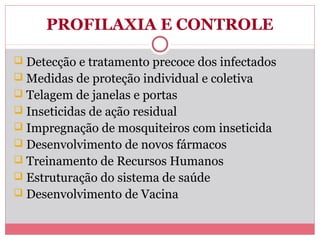 PROFILAXIA E CONTROLE
 Detecção e tratamento precoce dos infectados
 Medidas de proteção individual e coletiva
 Telagem de janelas e portas
 Inseticidas de ação residual
 Impregnação de mosquiteiros com inseticida
 Desenvolvimento de novos fármacos
 Treinamento de Recursos Humanos
 Estruturação do sistema de saúde
 Desenvolvimento de Vacina

 