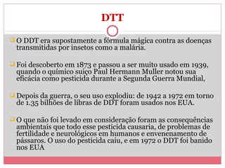 DTT
 O DDT era supostamente a fórmula mágica contra as doenças

transmitidas por insetos como a malária.

 Foi descoberto em 1873 e passou a ser muito usado em 1939,

quando o químico suiço Paul Hermann Muller notou sua
eficácia como pesticida durante a Segunda Guerra Mundial,

 Depois da guerra, o seu uso explodiu: de 1942 a 1972 em torno

de 1.35 bilhões de libras de DDT foram usados nos EUA.

 O que não foi levado em consideração foram as consequências

ambientais que todo esse pesticida causaria, de problemas de
fertilidade e neurológicos em humanos e envenenamento de
pássaros. O uso do pesticida caiu, e em 1972 o DDT foi banido
nos EUA

 