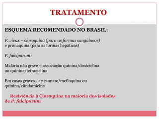 TRATAMENTO
ESQUEMA RECOMENDADO NO BRASIL:
P. vivax – cloroquina (para as formas sangüíneas)
e primaquina (para as formas hepáticas)
P. falciparum:
Malária não grave – associação quinina/doxiciclina
ou quinina/tetraciclina
Em casos graves - artesunato/mefloquina ou
quinina/clindamicina
Resistência à Cloroquina na maioria dos isolados
de P. falciparum

 