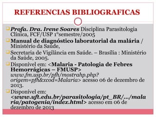 REFERENCIAS BIBLIOGRAFICAS
 Profa. Dra. Irene Soares Disciplina Parasitologia

Clínica, FCF/USP 1°semestre/2005
 Manual de diagnóstico laboratorial da malária /
Ministério da Saúde,
 Secretaria de Vigilância em Saúde. – Brasília : Ministério
da Saúde, 2005.
 Disponível em: <Malaria - Patologia de Febres
Hemorrágicas – FMUSP>
www.fm.usp.br/pfh/mostrahp.php?
origem=pfh&xcod=Malaria> acesso 06 de dezembro de
2013.
 Disponível em:
<www.uft.edu.br/parasitologia/pt_BR/.../mala
ria/patogenia/index.html> acesso em 06 de
dezembro de 2013

 