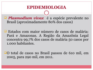 EPIDEMIOLOGIA
 Plasmodium vivax é a espécie prevalente no

Brasil (aproximadamente 80% dos casos)

 Estados com maior número de casos de malária:

Pará e Amazonas. A Região da Amazônia Legal
concentra 99,7% dos casos de malária 50 casos por
1.000 habitantes.

O total de casos no Brasil passou de 610 mil, em

2005, para 290 mil, em 2011.

 