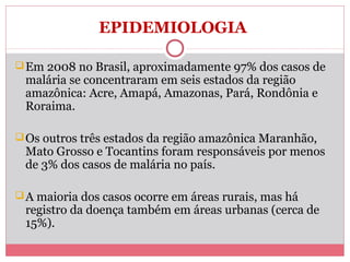 EPIDEMIOLOGIA
 Em 2008 no Brasil, aproximadamente 97% dos casos de

malária se concentraram em seis estados da região
amazônica: Acre, Amapá, Amazonas, Pará, Rondônia e
Roraima.

 Os outros três estados da região amazônica Maranhão,

Mato Grosso e Tocantins foram responsáveis por menos
de 3% dos casos de malária no país.

 A maioria dos casos ocorre em áreas rurais, mas há

registro da doença também em áreas urbanas (cerca de
15%).

 
