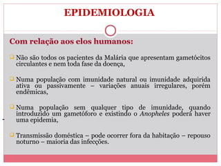 EPIDEMIOLOGIA
Com relação aos elos humanos:
 Não são todos os pacientes da Malária que apresentam gametócitos

circulantes e nem toda fase da doença,

 Numa população com imunidade natural ou imunidade adquirida

ativa ou passivamente – variações anuais irregulares, porém
endêmicas,

 Numa

-

população sem qualquer tipo de imunidade, quando
introduzido um gametóforo e existindo o Anopheles poderá haver
uma epidemia,

 Transmissão doméstica – pode ocorrer fora da habitação – repouso

noturno – maioria das infecções.

 