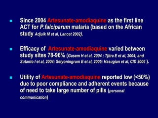    Since 2004 Artesunate-amodiaquine as the first line
    ACT for P.falciparum malaria (based on the African
    study Adjuik M et al, Lancet 2002).

   Efficacy of Artesunate-amodiaquine varied between
    study sites 78-96% (Gasem H et al, 2004 ; Tjitra E et al, 2004; and
    Sutanto I et al, 2004; Setyoningrum E et al, 2005; Hasugian et al, CID 2006 ).


   Utility of Artesunate-amodiaquine reported low (<50%)
    due to poor compliance and adherent events because
    of need to take large number of pills (personal
    communication)
 