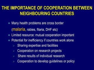 THE IMPORTANCE OF COOPERATION BETWEEN
        NEIGHBOURING COUNTRIES
     Many health problems are cross border
      (malaria, rabies, filaria, DHF etc)
   Limited resource: mutual cooperation important
   Potential for inefficiency if countries work alone
      Sharing expertise and facilities
      Cooperation on research projects
      Share results of individual research
      Cooperation to develop guidelines or policy
 