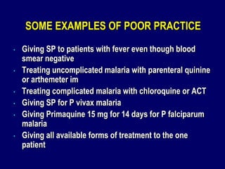 SOME EXAMPLES OF POOR PRACTICE
•   Giving SP to patients with fever even though blood
    smear negative
•   Treating uncomplicated malaria with parenteral quinine
    or arthemeter im
•   Treating complicated malaria with chloroquine or ACT
•   Giving SP for P vivax malaria
•   Giving Primaquine 15 mg for 14 days for P falciparum
    malaria
•   Giving all available forms of treatment to the one
    patient
 