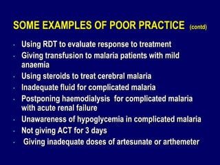 SOME EXAMPLES OF POOR PRACTICE                      (contd)

•   Using RDT to evaluate response to treatment
•   Giving transfusion to malaria patients with mild
    anaemia
•   Using steroids to treat cerebral malaria
•   Inadequate fluid for complicated malaria
•   Postponing haemodialysis for complicated malaria
    with acute renal failure
•   Unawareness of hypoglycemia in complicated malaria
•   Not giving ACT for 3 days
•    Giving inadequate doses of artesunate or arthemeter
 