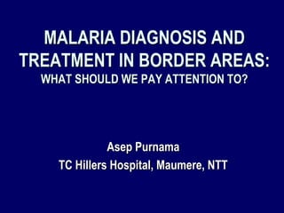 MALARIA DIAGNOSIS AND
TREATMENT IN BORDER AREAS:
  WHAT SHOULD WE PAY ATTENTION TO?




              Asep Purnama
    TC Hillers Hospital, Maumere, NTT
 