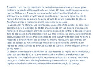 A malária como doença parasitária de evolução rápida continua sendo um grave
problema de saúde pública no Brasil e em outras 111 áreas endêmicas de cerca de
mais de 100 países. A malária humana também detém a identidade de ser a
antroponose de maior prevalência no planeta, isto é, nenhuma outra doença do
homem transmitida ao próprio homem, através de alguns mosquitos do gênero
Anopheles, atinge e mata um número tão grande de pessoas.
Há vários anos no planeta, são estimados cerca de 300 a 500 milhões de casos que
ocasionam de 3 a 5 milhões de óbitos anuais, sendo em sua maioria crianças com
menos de 5 anos de idade, além de colocar sob o risco de contrair a doença cerca de
40% da população mundial residente em sua área tropical. No Brasil, a autoctonia de
casos, situação em que os três elementos do ciclo evolutivo da doença (o homem, o
mosquito e o Plasmodium) são ou estão na mesma região, está concentrada em
todos os estados da Amazônia Legal mais o oeste do estado do Maranhão, em
regiões de Mata Atlântica de diversos estados do sudeste, além de regiões do Vale
do Rio Paraná.
Os Estados do sudeste brasileiro além de todo restante da região extra-amazônica, a
partir das décadas de 60 e 70, tiveram suas áreas maláricas transformadas em
regiões de transmissão interrompida. Houve nessa época o tratamento maciço de
casos, mas não houve a eliminação do mosquito transmissor, o que torna essas
regiões vulneráveis à ocorrência de episódios de reintrodução da doença.
 
