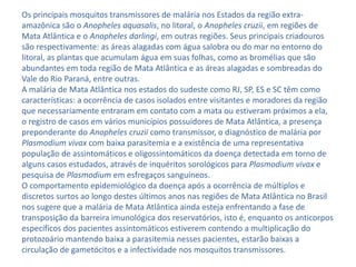 Os principais mosquitos transmissores de malária nos Estados da região extra-
amazônica são o Anopheles aquasalis, no litoral, o Anopheles cruzii, em regiões de
Mata Atlântica e o Anopheles darlingi, em outras regiões. Seus principais criadouros
são respectivamente: as áreas alagadas com água salobra ou do mar no entorno do
litoral, as plantas que acumulam água em suas folhas, como as bromélias que são
abundantes em toda região de Mata Atlântica e as áreas alagadas e sombreadas do
Vale do Rio Paraná, entre outras.
A malária de Mata Atlântica nos estados do sudeste como RJ, SP, ES e SC têm como
características: a ocorrência de casos isolados entre visitantes e moradores da região
que necessariamente entraram em contato com a mata ou estiveram próximos a ela,
o registro de casos em vários municípios possuidores de Mata Atlântica, a presença
preponderante do Anopheles cruzii como transmissor, o diagnóstico de malária por
Plasmodium vivax com baixa parasitemia e a existência de uma representativa
população de assintomáticos e oligossintomáticos da doença detectada em torno de
alguns casos estudados, através de inquéritos sorológicos para Plasmodium vivax e
pesquisa de Plasmodium em esfregaços sanguíneos.
O comportamento epidemiológico da doença após a ocorrência de múltiplos e
discretos surtos ao longo destes últimos anos nas regiões de Mata Atlântica no Brasil
nos sugere que a malária de Mata Atlântica ainda esteja enfrentando a fase de
transposição da barreira imunológica dos reservatórios, isto é, enquanto os anticorpos
específicos dos pacientes assintomáticos estiverem contendo a multiplicação do
protozoário mantendo baixa a parasitemia nesses pacientes, estarão baixas a
circulação de gametócitos e a infectividade nos mosquitos transmissores.
 