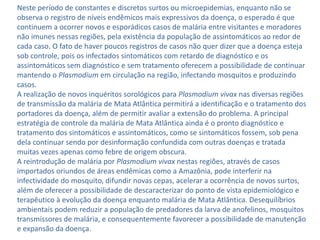 Neste período de constantes e discretos surtos ou microepidemias, enquanto não se
observa o registro de níveis endêmicos mais expressivos da doença, o esperado é que
continuem a ocorrer novos e esporádicos casos de malária entre visitantes e moradores
não imunes nessas regiões, pela existência da população de assintomáticos ao redor de
cada caso. O fato de haver poucos registros de casos não quer dizer que a doença esteja
sob controle, pois os infectados sintomáticos com retardo de diagnóstico e os
assintomáticos sem diagnóstico e sem tratamento oferecem a possibilidade de continuar
mantendo o Plasmodium em circulação na região, infectando mosquitos e produzindo
casos.
A realização de novos inquéritos sorológicos para Plasmodium vivax nas diversas regiões
de transmissão da malária de Mata Atlântica permitirá a identificação e o tratamento dos
portadores da doença, além de permitir avaliar a extensão do problema. A principal
estratégia de controle da malária de Mata Atlântica ainda é o pronto diagnóstico e
tratamento dos sintomáticos e assintomáticos, como se sintomáticos fossem, sob pena
dela continuar sendo por desinformação confundida com outras doenças e tratada
muitas vezes apenas como febre de origem obscura.
A reintrodução de malária por Plasmodium vivax nestas regiões, através de casos
importados oriundos de áreas endêmicas como a Amazônia, pode interferir na
infectividade do mosquito, difundir novas cepas, acelerar a ocorrência de novos surtos,
além de oferecer a possibilidade de descaracterizar do ponto de vista epidemiológico e
terapêutico à evolução da doença enquanto malária de Mata Atlântica. Desequilíbrios
ambientais podem reduzir a população de predadores da larva de anofelinos, mosquitos
transmissores de malária, e consequentemente favorecer a possibilidade de manutenção
e expansão da doença.
 