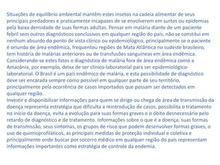 Situações de equilíbrio ambiental mantêm estes insetos na cadeia alimentar de seus
principais predadores e praticamente incapazes de se envolverem em surtos ou epidemias
pela baixa densidade de suas formas adultas. Pensar em malária diante de um paciente
febril sem outros diagnósticos conclusivos em qualquer região do país, não se constitui em
nenhum absurdo do ponto de vista clínico ou epidemiológico, principalmente se o paciente
é oriundo de área endêmica, frequentou regiões de Mata Atlântica no sudeste brasileiro,
tem história de malárias anteriores ou de transfusões sanguíneas em área endêmica.
Considerando-se estes fatos o diagnóstico de malária fora de área endêmica como a
Amazônia, por exemplo, deixa de ser clínico-laboratorial para ser epidemiológico-
laboratorial. O Brasil é um país endêmico de malária, e esta possibilidade de diagnóstico
deve ser encarada sempre como possível em qualquer parte de seu território,
principalmente pela ocorrência de casos importados que possam ser detectados em
qualquer região.
Investir e disponibilizar informações para quem se dirige ou chega de área de transmissão da
doença representa estratégia que dificulta a reintrodução de casos, possibilita o tratamento
no início da doença, evita a evolução para suas formas graves e o óbito desnecessário pelo
retardo de diagnóstico e de tratamento. Informações sobre o que é a doença, suas formas
de transmissão, seus sintomas, os grupos de risco que podem desenvolver formas graves, o
uso de quimioprofiláticos, as principais medidas de proteção individual e coletiva e
principalmente onde buscar por socorro médico em qualquer região do país representam
informações importantes como estratégia de controle da endemia.
 