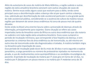 Além da autoctonia de casos de malária de Mata Atlântica, a região sudeste e outras
regiões da extra-amazônia brasileira convivem com outras situações de casos de
malária. Dentre essas estão alguns casos que evoluem para o óbito, tendo como
principal causa a desinformação sobre a doença não só por quem contrai a doença,
mas, sobretudo por desinformação da rede assistencial particular e uma grande parte
da rede assistencial pública, considerando-se a ausência da cultura da malária nessas
regiões por deixarem de serem áreas endêmicas há cerca de pouco mais de quatro
décadas.
Existe ainda no Brasil uma enorme lacuna sobre a prevenção de doenças através da
informação, principalmente para viajantes. Outra situação se refere aos casos
importados tanto da Amazônia como da África ou outra área endêmica que são maioria
no sudeste e em toda região extra-amazônica brasileira. Esses casos cumprem o
período de incubação intrínseco, que corresponde à fase hepática da doença, e vem
apresentar os sintomas fora da área endêmica ou de transmissão, ou até mesmo em
outra área de transmissão onde são diagnosticados e tratados. A malária também migra
na Amazônia pela importação de casos.
Esse período de incubação pode durar de 8 a mais de 30 dias e varia segundo a espécie
parasitária, a carga parasitária ou número de protozoários injetados no momento da
picada, o uso de medicamentos como quimiprofiláticos e as condições imunológicas do
paciente. O período de incubação da malária por P. vivax gira em torno de 12 dias, na
malária por P. falciparum um pouco menos e na malária por P. malariae cerca de 30
dias.
 