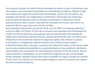 Uma quarta situação da malária fora da Amazônia se refere a casos introduzidos, que
são aqueles casos oriundos de episódios de reintrodução da doença. Alguém chega
com malária em região de transmissão interrompida, como o Rio de Janeiro, por
exemplo, permanece sem diagnóstico e tratamento, são picados por mosquitos
transmissores da doença, estes se infectam e transmitem a doença em tantos
quantos picarem após cumprir o período de incubação extrínseco, que ocorre no
mosquito-fêmea e que dura cerca de 10 a 12 dias.
Dois episódios importantes ocorreram no RJ, um em 1997, em Itaipuaçu-Maricá e
outro em 2002, em Paraty. O risco de se conviver com episódios de reintrodução de
malária no Rio de Janeiro ou em qualquer área de transmissão interrompida da
região extra-amazônica são permanentes, porque permanentes são: a existência de
mosquitos transmissores de malária em algumas regiões não urbanas ou pouco
urbanizadas e a chegada de viajantes doentes com malária nessas regiões.
A desinformação sobre a doença, a ausência da cultura da malária, a não preservação
ou o manejo ambiental predatório e a automedicação na área endêmica são fatores
relacionados com os episódios de reintrodução da doença no Rio de Janeiro. Poucos
casos induzidos e importados, ou por transfusão sanguínea ou por uso de drogas
ilícitas injetáveis, também fazem parte dessa realidade em alguns Estados do sudeste.
O que ocorre no sudeste, em termos epidemiológicos, ocorre na maioria das regiões
da extra-amazônia brasileira.
 