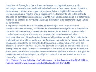 Investir em informação sobre a doença e investir no diagnóstico precoce são
estratégias que reduzem a endemicidade da doença e fazem com que os mosquitos
transmissores passem a ter importância secundária em regiões de transmissão
interrompida ou em regiões onde o diagnóstico e o tratamento são feitos antes da
aparição de gametócitos no paciente. Quanto mais veloz o diagnóstico e o tratamento,
menores as chances de novos mosquitos se infectarem e de ocorrerem novos surtos
ou epidemias.
A implantação de medidas de impacto epidemiológico como o aumento da
informação sobre a doença, o aumento da precocidade no diagnóstico e tratamento
dos infectados e doentes, a detecção e tratamento de assintomáticos, o controle
possível do mosquito transmissor e o aumento de parcerias comunitárias,
institucionais e científicas são estratégias que influenciam na redução e controle da
endemicidade da malária no planeta. Na Amazônia, a mudança de perspectiva de sua
população com relação ao controle da doença representa ainda apenas uma das
barreiras a serem vencidas com vistas ao controle e redução da endemicidade dessa
antroponose no Brasil. Todas essas estratégias de controle da doença no planeta têm
ainda como desafios entrelaçados encaminhamentos políticos e múltiplas soluções de
determinantes epidemiológicas, ecológicas, socioculturais e econômicas, todas de
dimensões continentais.
http://portal.cfm.org.br/index.php?option=com_content&view=article&id=21170:a-
malaria-brasileira-fora-da-amazonia&catid=46:artigos&Itemid=18
 