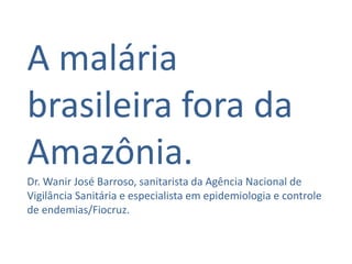 A malária
brasileira fora da
Amazônia.
Dr. Wanir José Barroso, sanitarista da Agência Nacional de
Vigilância Sanitária e especialista em epidemiologia e controle
de endemias/Fiocruz.
 