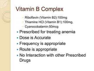 Vitamin B Complex
 Riboflavin (Vitamin B2):100mg
 Thiamine HCl (Vitamin B1):100mg,
 Cyanocobalamin:50mcg

Prescribed for treating anemia
 Dose is Accurate
 Frequency is appropriate
 Route is appropriate
 No Interaction with other Prescribed
Drugs


 