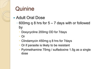 Quinine


Adult Oral Dose
◦ 600mg q 8 hrs for 5 – 7 days with or followed
by






Doxycycline 200mg OD for 7days
Or
Clindamycin 450mg q 8 hrs for 7days
Or if parasite is likely to be resistant
Pyrimethamine 75mg / sulfadoxine 1.5g as a single
dose

 