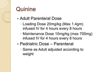 Quinine


Adult Parenteral Dose
◦ Loading Dose 20mg/kg (Max 1.4gm)
infused IV for 4 hours every 8 hours
◦ Maintenance Dose 10mg/kg (max 700mg)
infused IV for 4 hours every 8 hours



Pedriatric Dose – Parenteral
◦ Same as Adult adjusted according to
weight

 