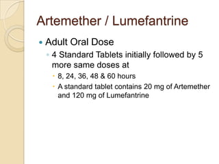 Artemether / Lumefantrine


Adult Oral Dose
◦ 4 Standard Tablets initially followed by 5
more same doses at
 8, 24, 36, 48 & 60 hours
 A standard tablet contains 20 mg of Artemether
and 120 mg of Lumefantrine

 