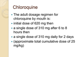 Chloroquine
The adult dosage regimen for
chloroquine by mouth is:
 initial dose of 620 mg then
 a single dose of 310 mg after 6 to 8
hours then
 a single dose of 310 mg daily for 2 days
 (approximate total cumulative dose of 25
mg/kg)


 