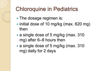 Chloroquine in Pediatrics
The dosage regimen is:
 initial dose of 10 mg/kg (max. 620 mg)
then
 a single dose of 5 mg/kg (max. 310
mg) after 6–8 hours then
 a single dose of 5 mg/kg (max. 310
mg) daily for 2 days


 