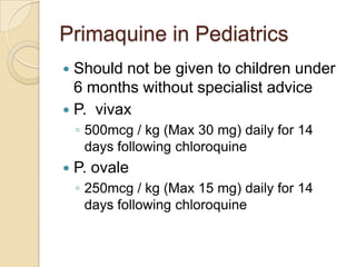 Primaquine in Pediatrics
Should not be given to children under
6 months without specialist advice
 P. vivax


◦ 500mcg / kg (Max 30 mg) daily for 14
days following chloroquine


P. ovale
◦ 250mcg / kg (Max 15 mg) daily for 14
days following chloroquine

 
