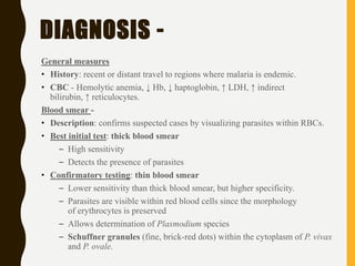 DIAGNOSIS -
General measures
• History: recent or distant travel to regions where malaria is endemic.
• CBC - Hemolytic anemia, ↓ Hb, ↓ haptoglobin, ↑ LDH, ↑ indirect
bilirubin, ↑ reticulocytes.
Blood smear -
• Description: confirms suspected cases by visualizing parasites within RBCs.
• Best initial test: thick blood smear
– High sensitivity
– Detects the presence of parasites
• Confirmatory testing: thin blood smear
– Lower sensitivity than thick blood smear, but higher specificity.
– Parasites are visible within red blood cells since the morphology
of erythrocytes is preserved
– Allows determination of Plasmodium species
– Schuffner granules (fine, brick-red dots) within the cytoplasm of P. vivax
and P. ovale.
 