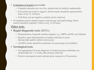 • Evaluation of negative test results.
– If parasite densities are very low, malaria may be initially undetectable.
– If an initial test result is negative, blood smears should be repeated three
times every 12–24 hours
– If all three sets are negative, malaria can be ruled out.
• If symptoms persist despite negative microscopy and rapid testing, blood
smears should be repeated 3 times every 12-24 hours.
Other tests
• Rapid diagnostic tests (RDTs)
– Determination of specific malaria antigens, e.g., HRP2, pLDH, and Aldolase
– Benefits: quick determination of malaria infection in areas
lacking high-quality malaria microscopy
– All RDT results should be confirmed via microscopy (if available).
• Serological tests
– Not appropriate for acute diagnosis of malaria because antibodies are
undetectable for 1–2 weeks after primary infection
– Positive serological results indicate prior exposure to Plasmodium.
 