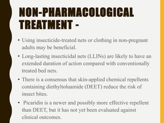 NON-PHARMACOLOGICAL
TREATMENT -
• Using insecticide-treated nets or clothing in non-pregnant
adults may be beneficial.
• Long-lasting insecticidal nets (LLINs) are likely to have an
extended duration of action compared with conventionally
treated bed nets.
• There is a consensus that skin-applied chemical repellents
containing diethyltoluamide (DEET) reduce the risk of
insect bites.
• Picaridin is a newer and possibly more effective repellent
than DEET, but it has not yet been evaluated against
clinical outcomes.
 