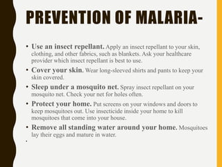 PREVENTION OF MALARIA-
• Use an insect repellant. Apply an insect repellant to your skin,
clothing, and other fabrics, such as blankets. Ask your healthcare
provider which insect repellant is best to use.
• Cover your skin. Wear long-sleeved shirts and pants to keep your
skin covered.
• Sleep under a mosquito net. Spray insect repellant on your
mosquito net. Check your net for holes often.
• Protect your home. Put screens on your windows and doors to
keep mosquitoes out. Use insecticide inside your home to kill
mosquitoes that come into your house.
• Remove all standing water around your home. Mosquitoes
lay their eggs and mature in water.
•
 