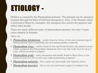 ETIOLOGY -
Malaria is caused by the Plasmodium parasite. The parasite can be spread to
humans through the bites of infected mosquitoes. Also, if the Human which
is infected is bitten by mosquito, the mosquito also carries the parasite and
infect other people.
There are many different types of plasmodium parasite, but only 5 types
cause malaria in humans.
These are :
• Plasmodium falciparum – mainly found in Africa, it's the most common type of
malaria parasite and is responsible for most malaria deaths worldwide
• Plasmodium vivax – mainly found in Asia and South America, this parasite causes
milder symptoms than Plasmodium falciparum, but it can stay in the liver for up to 3
years, which can result in relapses
• Plasmodium ovale – fairly uncommon and usually found in West Africa, it can
remain in your liver for several years without producing symptoms
• Plasmodium malariae – this is quite rare and usually only found in Africa
• Plasmodium knowlesi – this is very rare and found in parts of southeast Asia
 