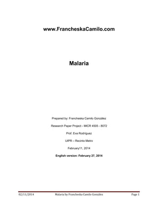 www.FrancheskaCamilo.com

Malaria

Prepared by: Francheska Camilo González
Research Paper Project - MICR 4505 - 8072
Prof. Eva Rodríguez
UIPR – Recinto Metro
February11, 2014
English version: February 27, 2014

02/11/2014

Malaria by Francheska Camilo González

Page 1

 