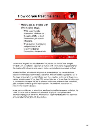 Anti‐malarial drugs kill the parasite but do not prevent the patient from being re‐
infected. Early and effective treatment of malaria with anti‐malarial drugs can shorten
the duration of the infection and prevent further complications which could be fatal.
In many countries, anti‐malarial drugs can be purchased over the counter without
prescription from doctors or medical practioners. This can lead to inappropriate use of
the drugs, for example, if someone has a fever they may take anti‐malarial drugs when
malaria is not the cause of the fever. This uncontrolled use of single drug therapies, such
as chloroquine, in the past has led to parasites developing drug resistance. This causes
great problems as the drugs available to patients are ineffective and cannot be
prescribed to treat the disease.
A new compound known as artemisinin was found to be effective against malaria in the
1990s. It is now used in combination with other drugs particularly to deal with
Plasmodium falciparum infections. Artemisinin is recommended as first line treatment
for malaria by the World Health Organization.
11
 