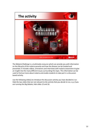 The Malaria Challenge is a multimedia resource which can provide you with information
on the lifecycle of the malaria parasite and how the disease can be treated and
prevented. It includes videos, animations and interviews with malaria researchers to give
an insight into the many different issues surrounding this topic. This information can be
used to find out more about malaria and enable students to take part in a discussion
based activity.
Use the following slide(s) to introduce the discussion activity you have decided to run.
Hide the two slides that are not relevant to the activity that you decide to run, e.g. if you
are running the Big Debate, hide slides 15 and 16.
13
 