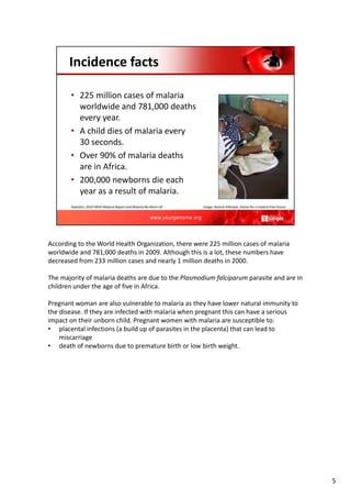 According to the World Health Organization, there were 225 million cases of malaria
worldwide and 781,000 deaths in 2009. Although this is a lot, these numbers have
decreased from 233 million cases and nearly 1 million deaths in 2000.
The majority of malaria deaths are due to the Plasmodium falciparum parasite and are in
children under the age of five in Africa.
Pregnant woman are also vulnerable to malaria as they have lower natural immunity to
the disease. If they are infected with malaria when pregnant this can have a serious
impact on their unborn child. Pregnant women with malaria are susceptible to:
• placental infections (a build up of parasites in the placenta) that can lead to
miscarriage
• death of newborns due to premature birth or low birth weight.
5
 