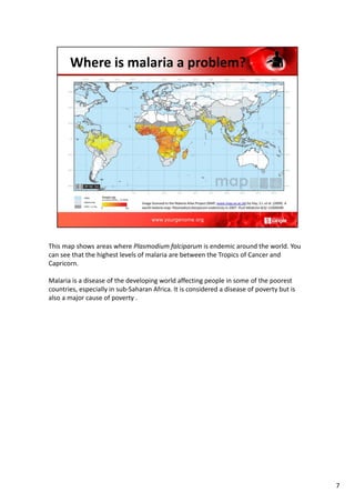 This map shows areas where Plasmodium falciparum is endemic around the world. You
can see that the highest levels of malaria are between the Tropics of Cancer and
Capricorn.
Malaria is a disease of the developing world affecting people in some of the poorest
countries, especially in sub‐Saharan Africa. It is considered a disease of poverty but is
also a major cause of poverty .
7
 