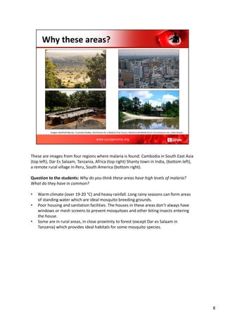 These are images from four regions where malaria is found: Cambodia in South East Asia
(top left), Dar Es Salaam, Tanzania, Africa (top right) Shanty town in India, (bottom left),
a remote rural village in Peru, South America (bottom right).
Question to the students: Why do you think these areas have high levels of malaria?
What do they have in common?
• Warm climate (over 19‐20 °C) and heavy rainfall. Long rainy seasons can form areas
of standing water which are ideal mosquito breeding grounds.
• Poor housing and sanitation facilities. The houses in these areas don’t always have
windows or mesh screens to prevent mosquitoes and other biting insects entering
the house.
• Some are in rural areas, in close proximity to forest (except Dar es Salaam in
Tanzania) which provides ideal habitats for some mosquito species.
8
 