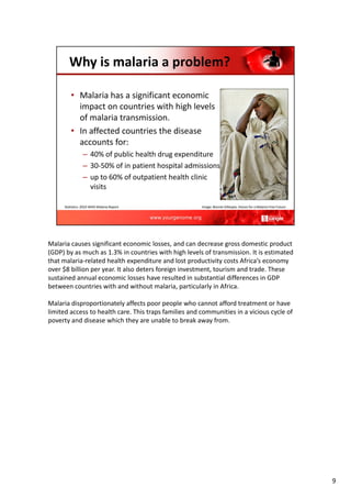 Malaria causes significant economic losses, and can decrease gross domestic product
(GDP) by as much as 1.3% in countries with high levels of transmission. It is estimated
that malaria‐related health expenditure and lost productivity costs Africa’s economy
over $8 billion per year. It also deters foreign investment, tourism and trade. These
sustained annual economic losses have resulted in substantial differences in GDP
between countries with and without malaria, particularly in Africa.
Malaria disproportionately affects poor people who cannot afford treatment or have
limited access to health care. This traps families and communities in a vicious cycle of
poverty and disease which they are unable to break away from.
9
 