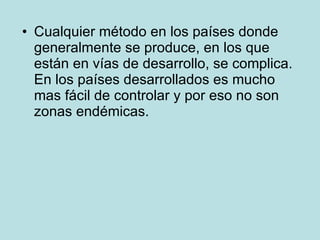Cualquier método en los países donde generalmente se produce, en los que están en vías de desarrollo, se complica. En los países desarrollados es mucho mas fácil de controlar y por eso no son zonas endémicas. 