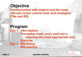 Objective Familiarisation with malaria and the most relevant vector control tools and strategies: ITNs and IRS. Program Day 1 Intro malaria  Prevention tools; pro’s and con’s;  selecting the most appropriate tool Exercise Day 2 IRS theory IRS practice 
