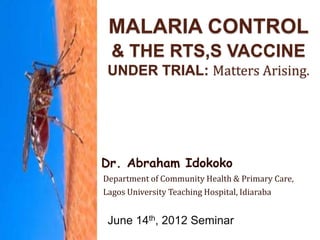MALARIA CONTROL
& THE RTS,S VACCINE
UNDER TRIAL: Matters Arising.
Dr. Abraham Idokoko
Department of Community Health & Primary Care,
Lagos University Teaching Hospital, Idiaraba
June 14th, 2012 Seminar
 