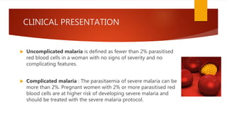 CLINICAL PRESENTATION
 Uncomplicated malaria is defined as fewer than 2% parasitised
red blood cells in a woman with no signs of severity and no
complicating features.
 Complicated malaria : The parasitaemia of severe malaria can be
more than 2%. Pregnant women with 2% or more parasitised red
blood cells are at higher risk of developing severe malaria and
should be treated with the severe malaria protocol.
 