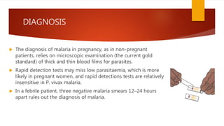 DIAGNOSIS
 The diagnosis of malaria in pregnancy, as in non-pregnant
patients, relies on microscopic examination (the current gold
standard) of thick and thin blood films for parasites.
 Rapid detection tests may miss low parasitaemia, which is more
likely in pregnant women, and rapid detections tests are relatively
insensitive in P. vivax malaria.
 In a febrile patient, three negative malaria smears 12–24 hours
apart rules out the diagnosis of malaria.
 