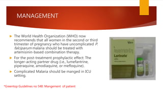 MANAGEMENT
 The World Health Organization (WHO) now
recommends that all women in the second or third
trimester of pregnancy who have uncomplicated P.
falciparum malaria should be treated with
artemisinin-based combination therapy.
 For the post-treatment prophylactic effect: The
longer-acting partner drug (i.e., lumefantrine,
piperaquine, amodiaquine, or mefloquine).
 Complicated Malaria should be manged in ICU
setting.
*Greentop Guidelines no 54B: Mangement of patient
 