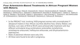 • In the PREGACT trial, involving 3428 pregnant women with uncomplicated P.
falciparum malaria in four African countries (Burkina Faso, Ghana, Malawi, and
Zambia), cure rates of 94.8 to 99.2% were achieved after treatment with four
different antimalarial drug combinations (artemether–lumefantrine,
amodiaquine–artesunate, mefloquine–artesunate, and dihydroartemisinin–
piperaquine).
• Rates of placental infection were only 15%.
• All these were found to be safe in pregnancy.
 