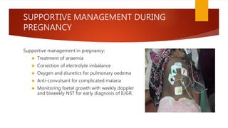 SUPPORTIVE MANAGEMENT DURING
PREGNANCY
Supportive management in pregnancy:
 Treatment of anaemia
 Correction of electrolyte imbalance
 Oxygen and diuretics for pulmonary oedema
 Anti-convulsant for complicated malaria
 Monitoring foetal growth with weekly doppler
and biweekly NST for early diagnosis of IUGR.
 